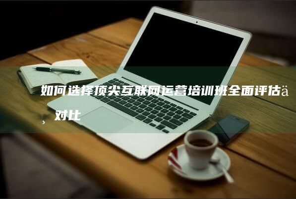 如何选择顶尖互联网运营培训班：全面评估与对比指南